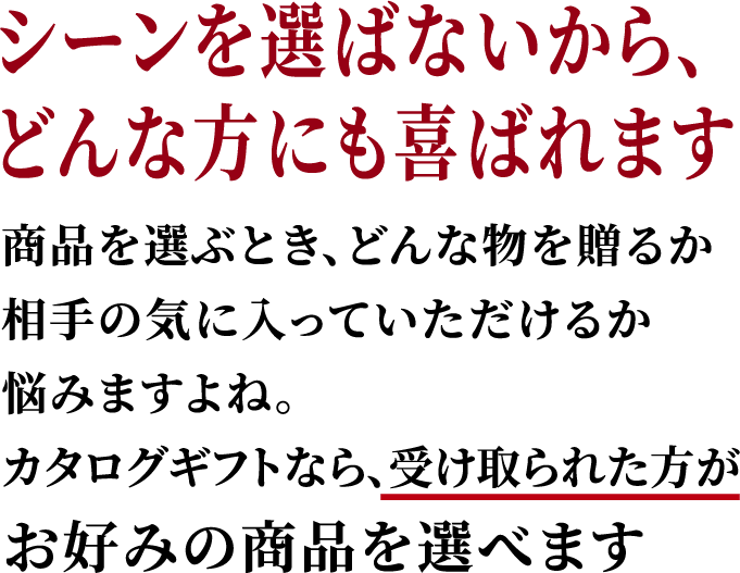 シーンを選ばないから、どんな方にも喜ばれます。商品を選ぶとき、どんな物を贈るか相手の気に入っていただけるか悩みますよね。カタログギフトなら、受け取られた方がお好みの商品を選べます